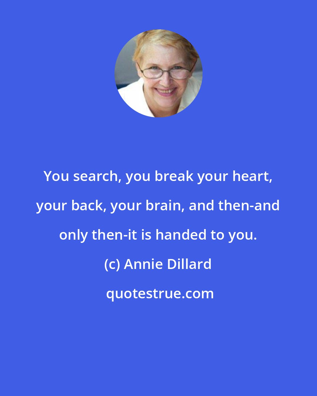 Annie Dillard: You search, you break your heart, your back, your brain, and then-and only then-it is handed to you.