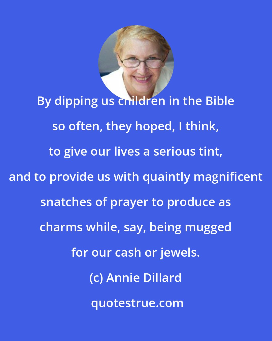 Annie Dillard: By dipping us children in the Bible so often, they hoped, I think, to give our lives a serious tint, and to provide us with quaintly magnificent snatches of prayer to produce as charms while, say, being mugged for our cash or jewels.