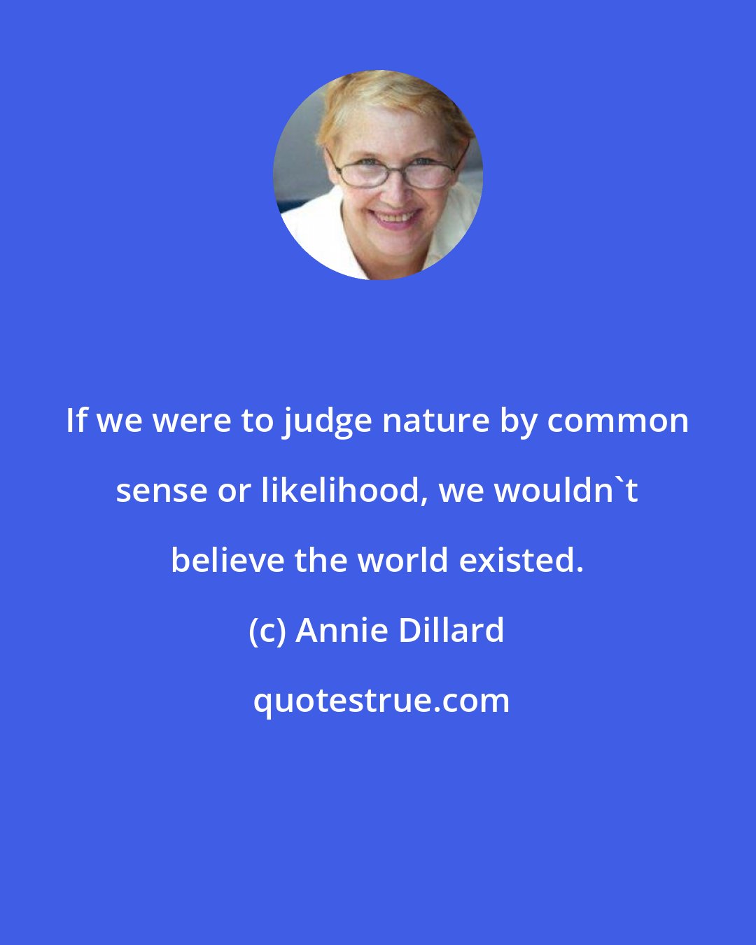 Annie Dillard: If we were to judge nature by common sense or likelihood, we wouldn't believe the world existed.