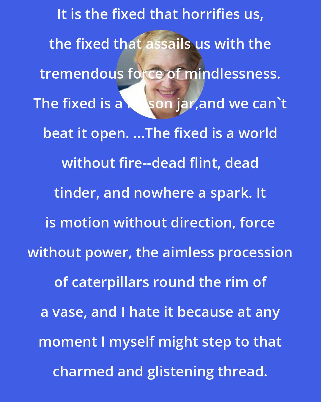Annie Dillard: It is the fixed that horrifies us, the fixed that assails us with the tremendous force of mindlessness. The fixed is a Mason jar,and we can't beat it open. ...The fixed is a world without fire--dead flint, dead tinder, and nowhere a spark. It is motion without direction, force without power, the aimless procession of caterpillars round the rim of a vase, and I hate it because at any moment I myself might step to that charmed and glistening thread.