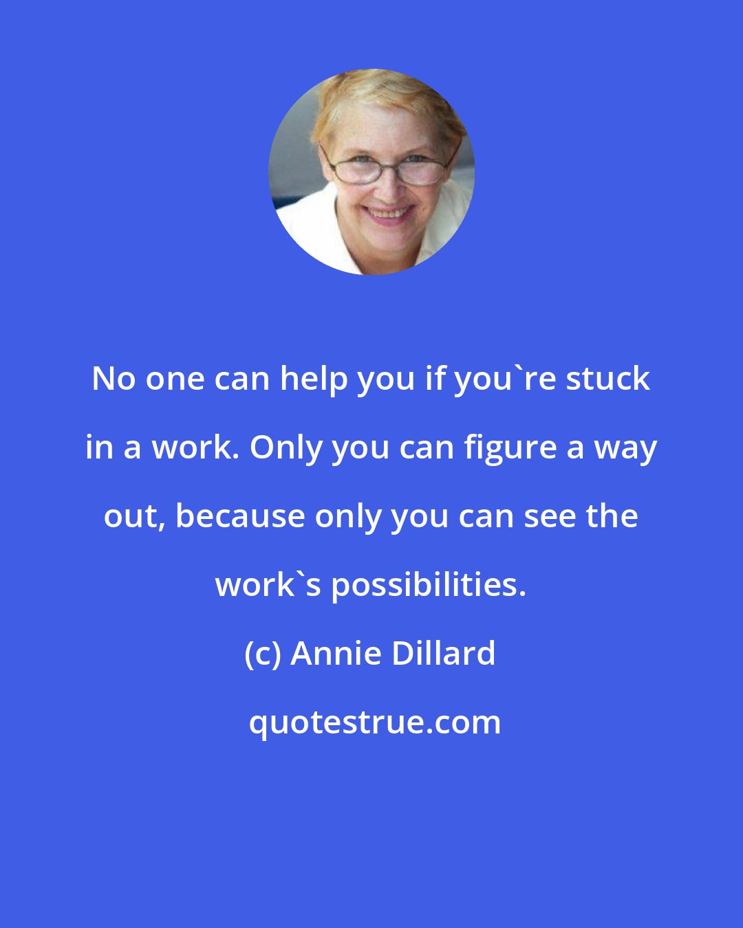 Annie Dillard: No one can help you if you're stuck in a work. Only you can figure a way out, because only you can see the work's possibilities.