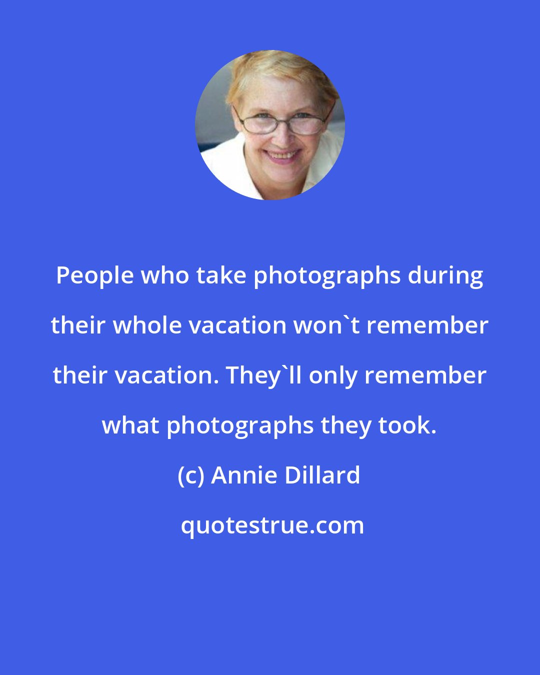 Annie Dillard: People who take photographs during their whole vacation won't remember their vacation. They'll only remember what photographs they took.