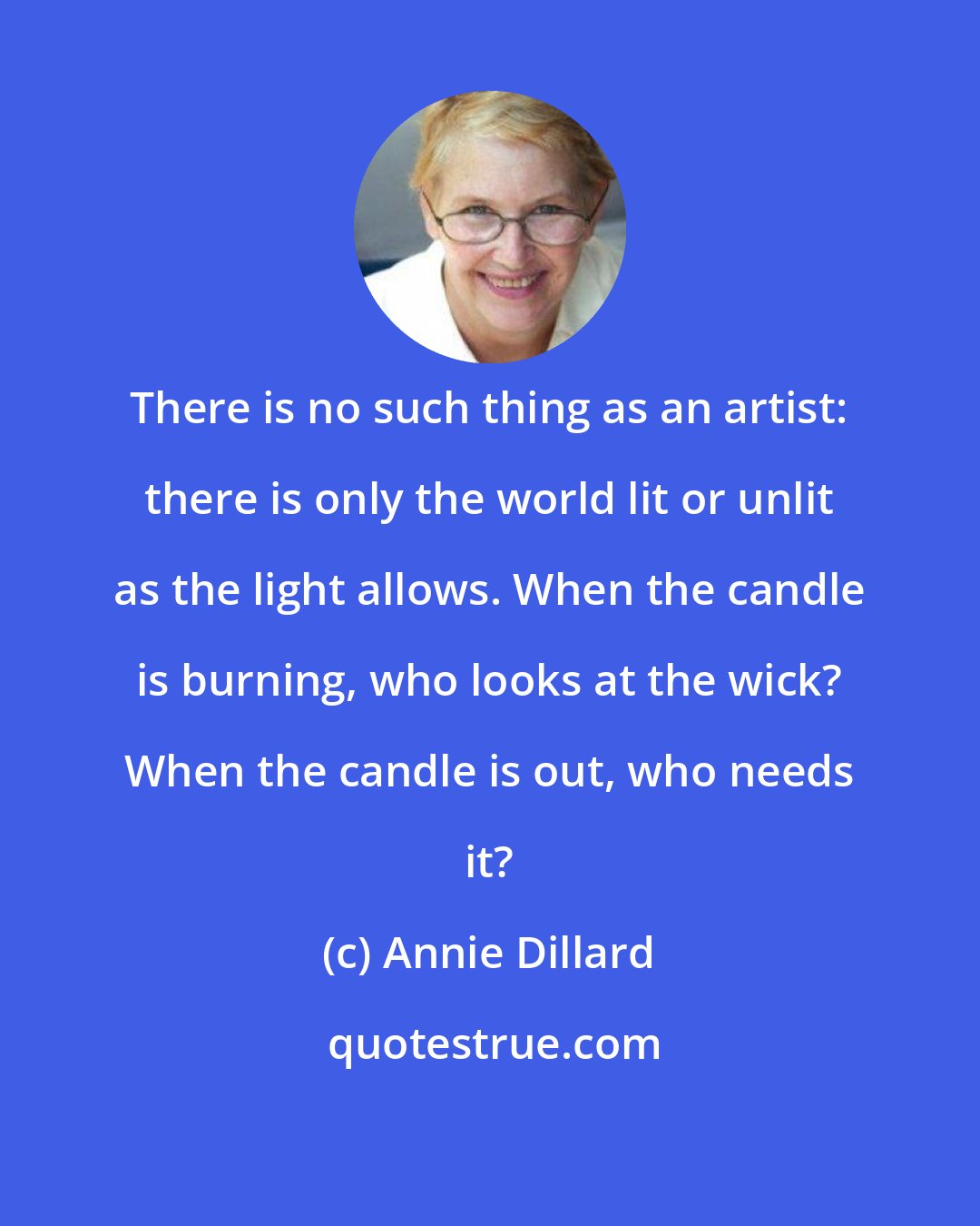 Annie Dillard: There is no such thing as an artist: there is only the world lit or unlit as the light allows. When the candle is burning, who looks at the wick? When the candle is out, who needs it?