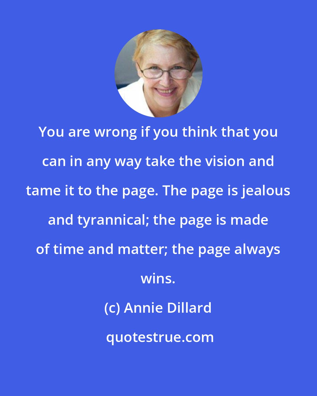 Annie Dillard: You are wrong if you think that you can in any way take the vision and tame it to the page. The page is jealous and tyrannical; the page is made of time and matter; the page always wins.