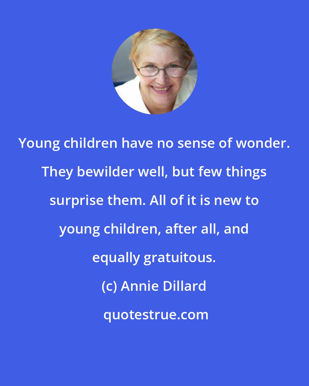 Annie Dillard: Young children have no sense of wonder. They bewilder well, but few things surprise them. All of it is new to young children, after all, and equally gratuitous.