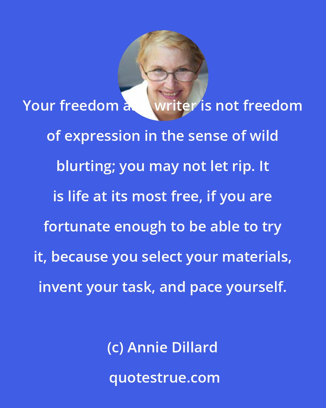 Annie Dillard: Your freedom as a writer is not freedom of expression in the sense of wild blurting; you may not let rip. It is life at its most free, if you are fortunate enough to be able to try it, because you select your materials, invent your task, and pace yourself.