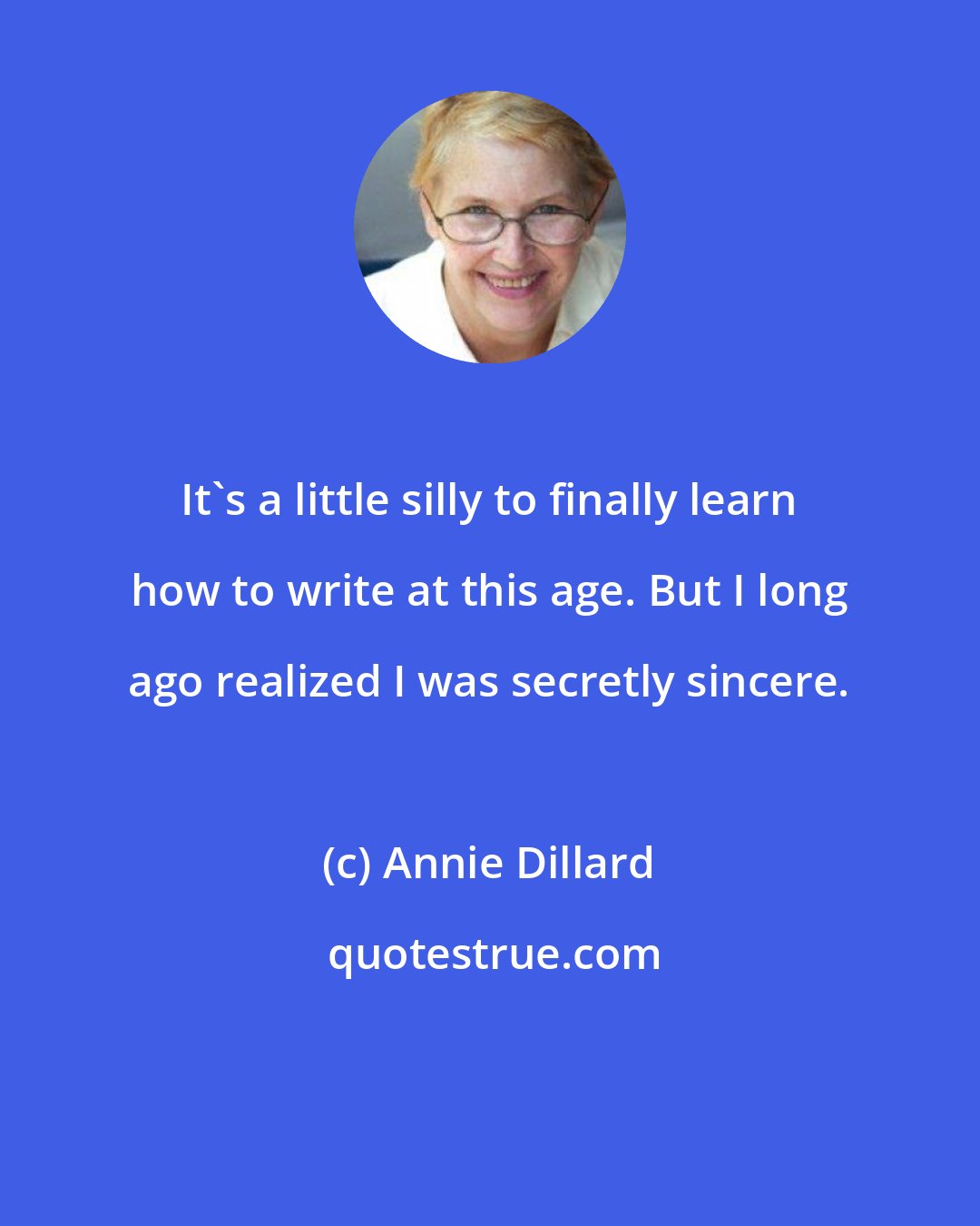 Annie Dillard: It's a little silly to finally learn how to write at this age. But I long ago realized I was secretly sincere.