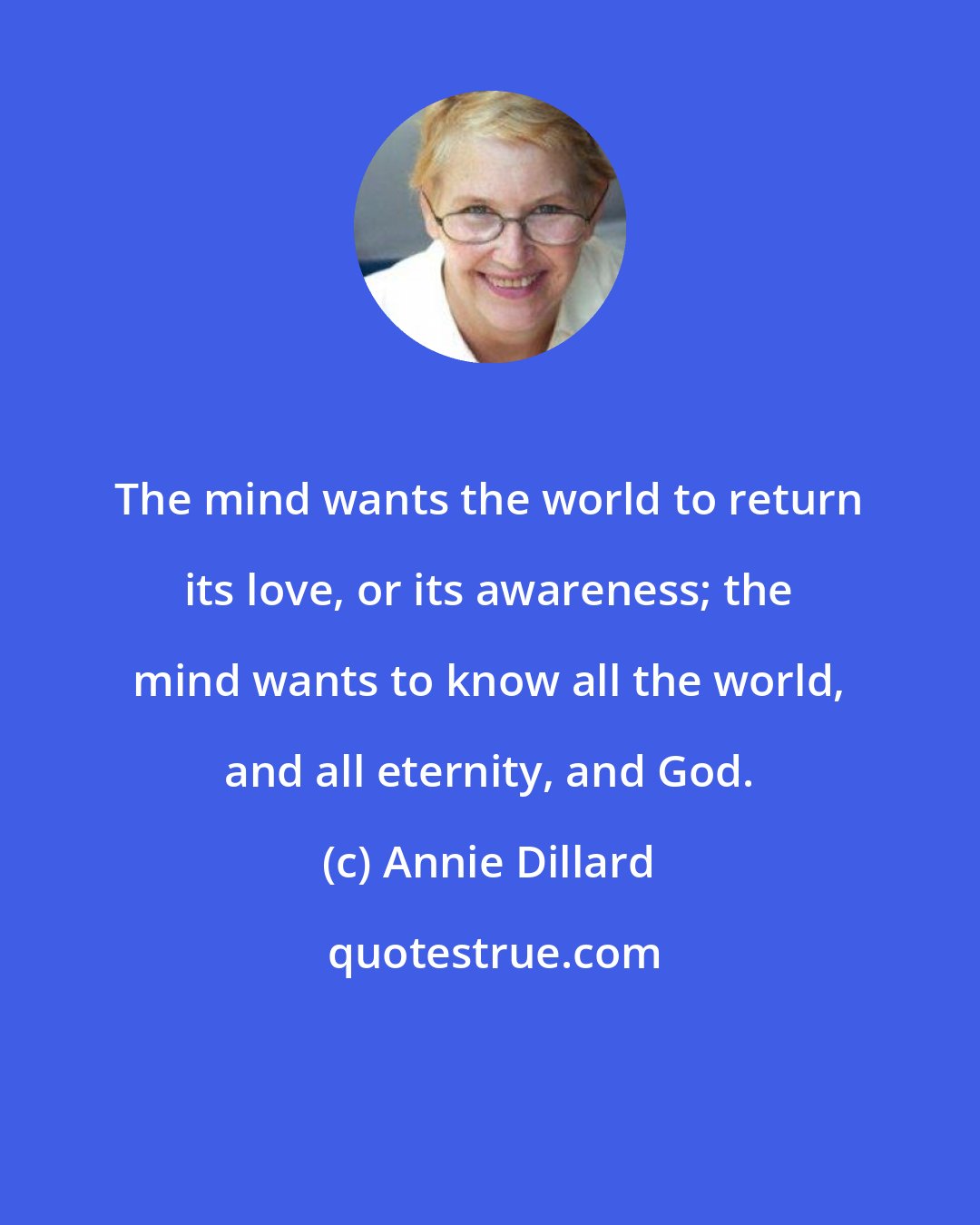 Annie Dillard: The mind wants the world to return its love, or its awareness; the mind wants to know all the world, and all eternity, and God.