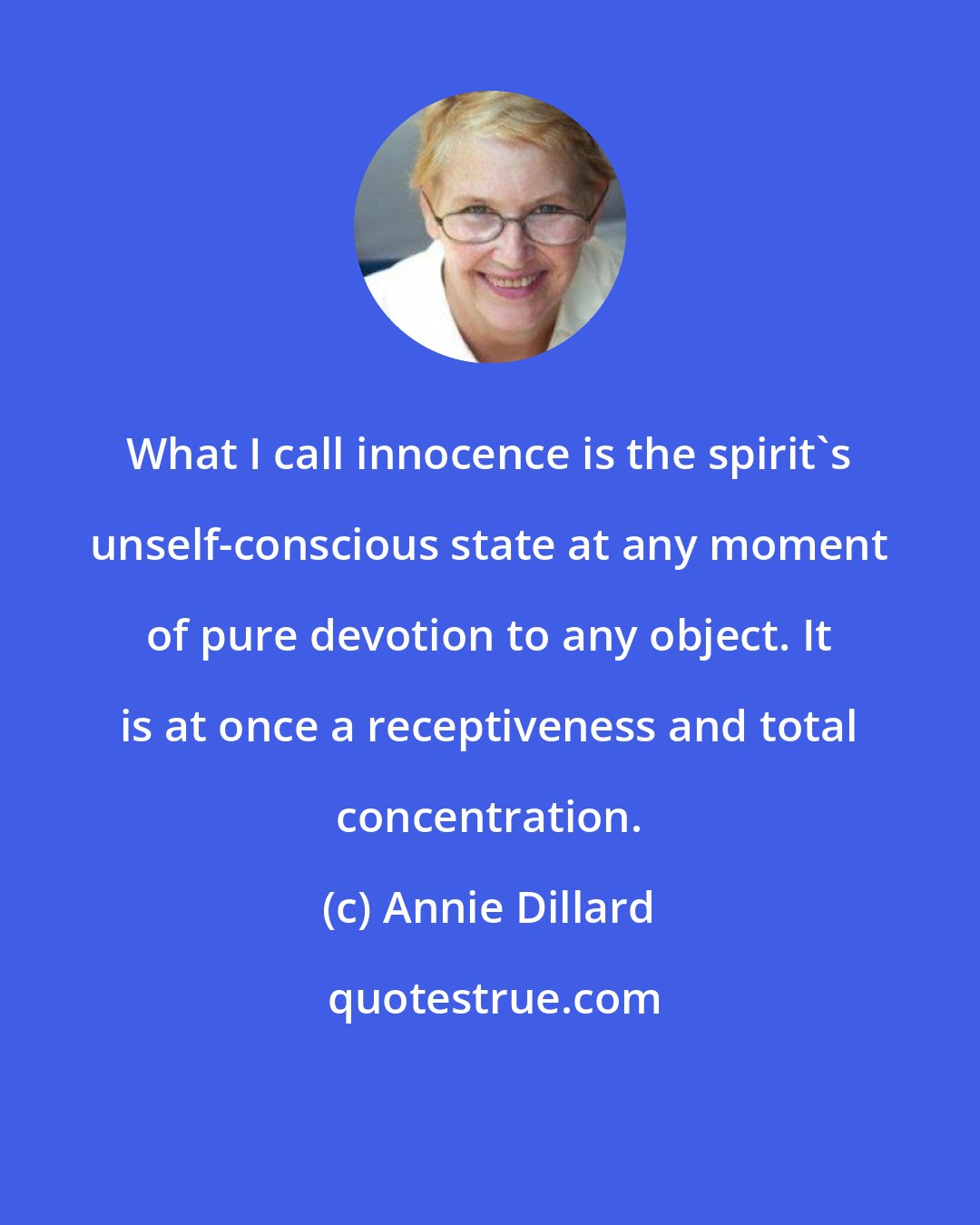 Annie Dillard: What I call innocence is the spirit's unself-conscious state at any moment of pure devotion to any object. It is at once a receptiveness and total concentration.