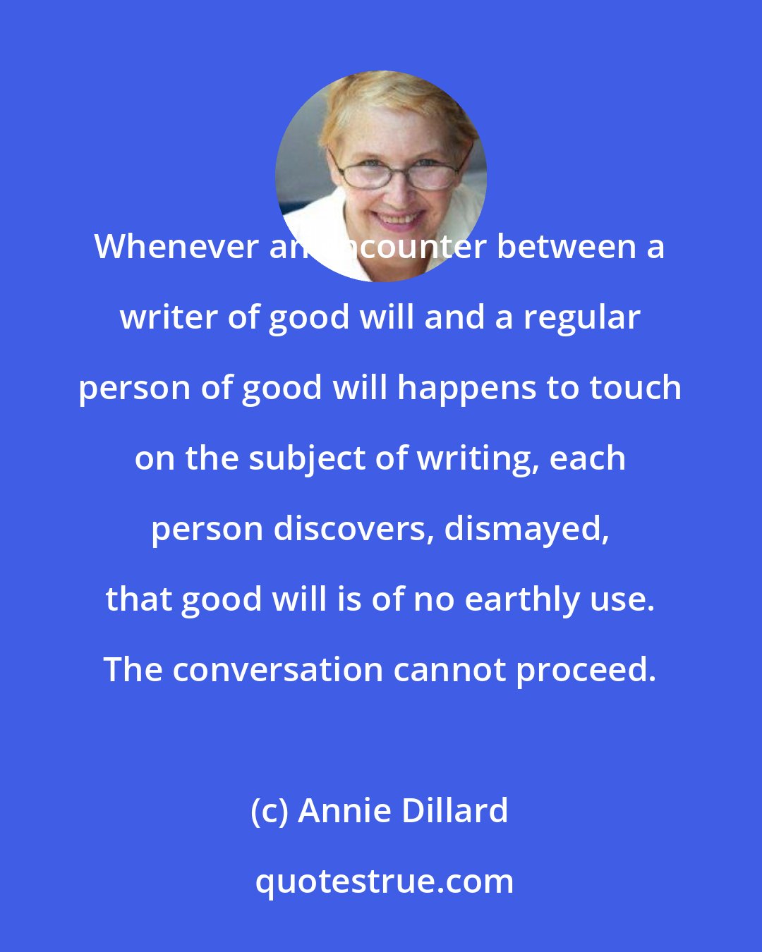 Annie Dillard: Whenever an encounter between a writer of good will and a regular person of good will happens to touch on the subject of writing, each person discovers, dismayed, that good will is of no earthly use. The conversation cannot proceed.