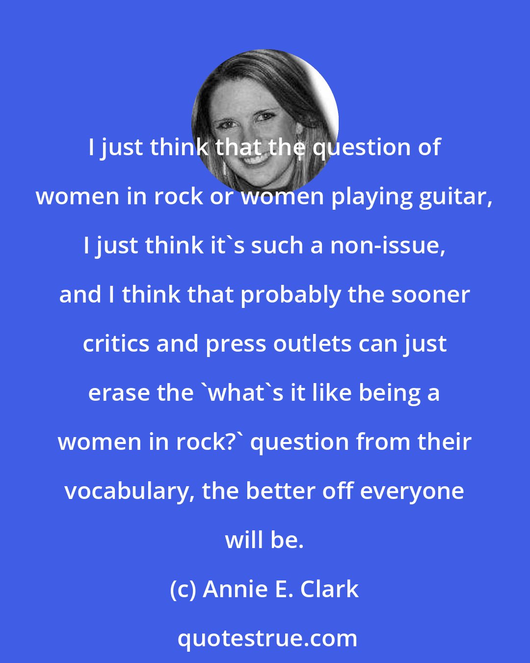 Annie E. Clark: I just think that the question of women in rock or women playing guitar, I just think it's such a non-issue, and I think that probably the sooner critics and press outlets can just erase the 'what's it like being a women in rock?' question from their vocabulary, the better off everyone will be.