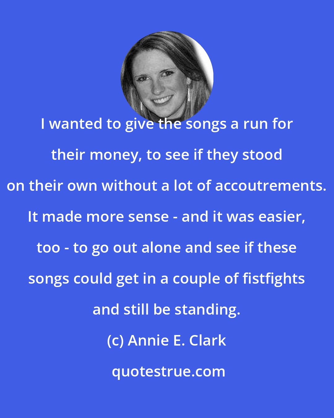 Annie E. Clark: I wanted to give the songs a run for their money, to see if they stood on their own without a lot of accoutrements. It made more sense - and it was easier, too - to go out alone and see if these songs could get in a couple of fistfights and still be standing.