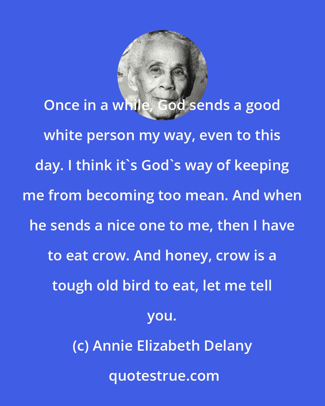 Annie Elizabeth Delany: Once in a while, God sends a good white person my way, even to this day. I think it's God's way of keeping me from becoming too mean. And when he sends a nice one to me, then I have to eat crow. And honey, crow is a tough old bird to eat, let me tell you.