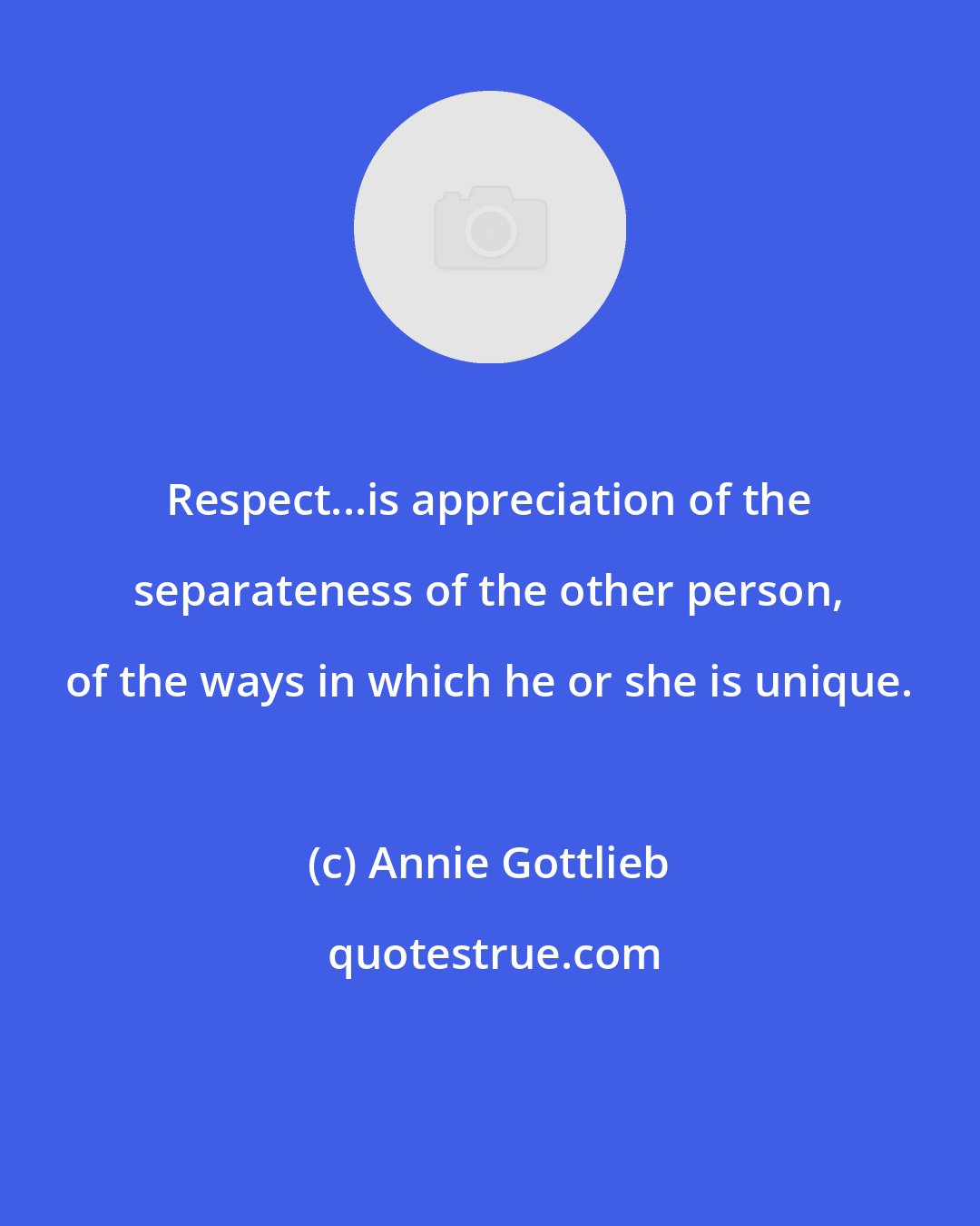 Annie Gottlieb: Respect...is appreciation of the separateness of the other person, of the ways in which he or she is unique.