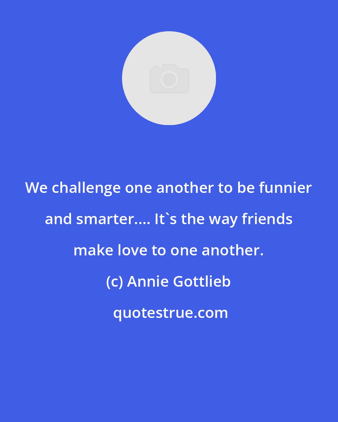 Annie Gottlieb: We challenge one another to be funnier and smarter.... It's the way friends make love to one another.