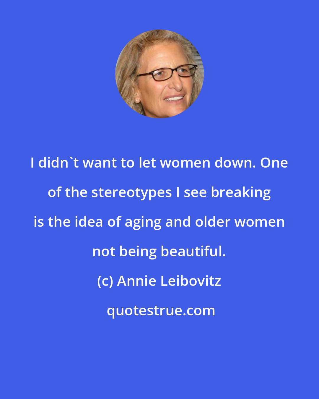 Annie Leibovitz: I didn't want to let women down. One of the stereotypes I see breaking is the idea of aging and older women not being beautiful.