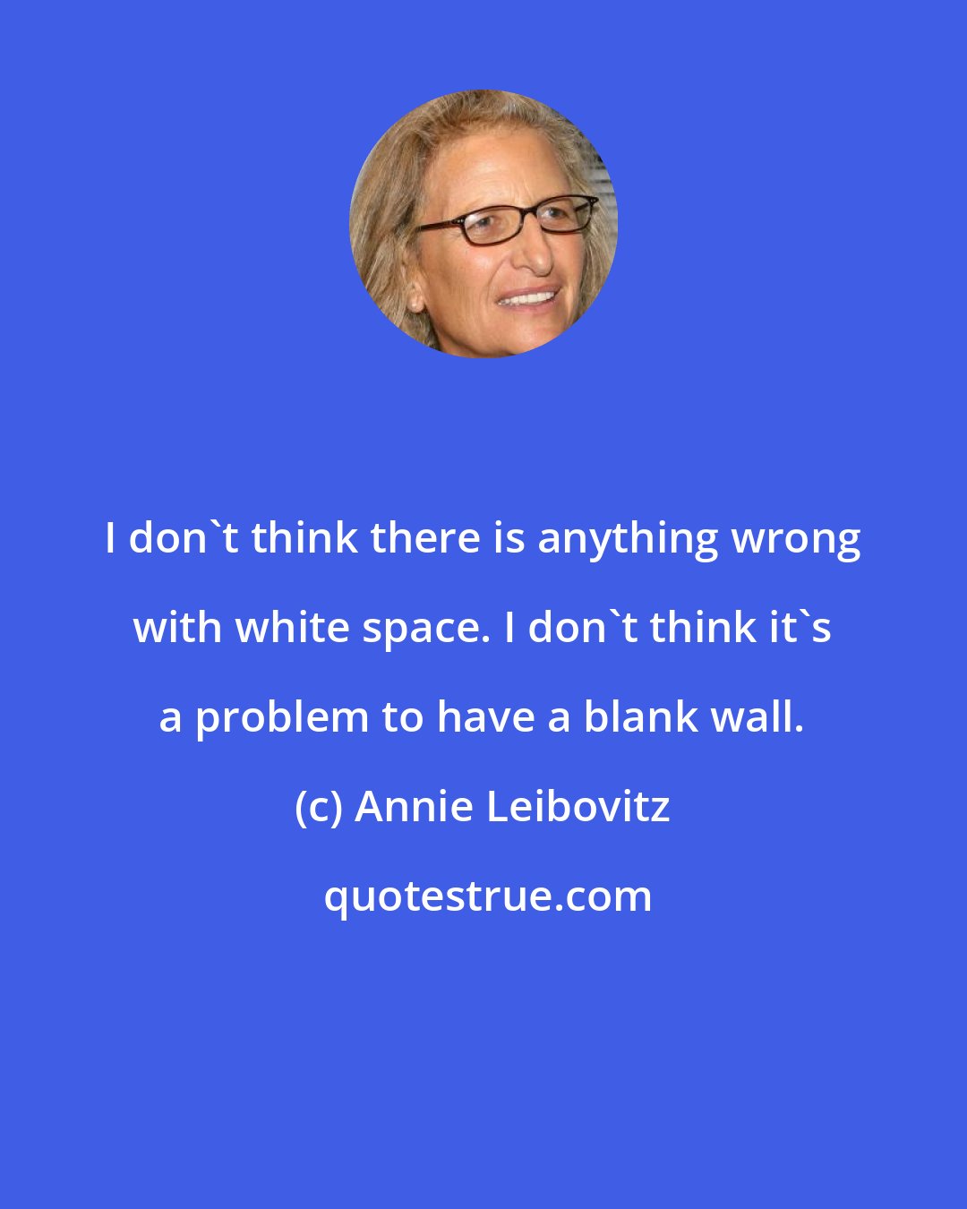 Annie Leibovitz: I don't think there is anything wrong with white space. I don't think it's a problem to have a blank wall.