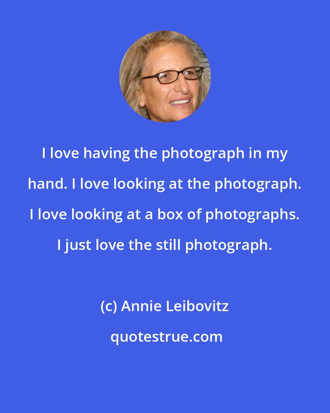 Annie Leibovitz: I love having the photograph in my hand. I love looking at the photograph. I love looking at a box of photographs. I just love the still photograph.