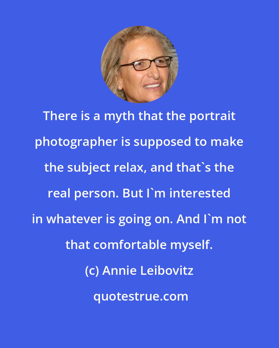 Annie Leibovitz: There is a myth that the portrait photographer is supposed to make the subject relax, and that's the real person. But I'm interested in whatever is going on. And I'm not that comfortable myself.