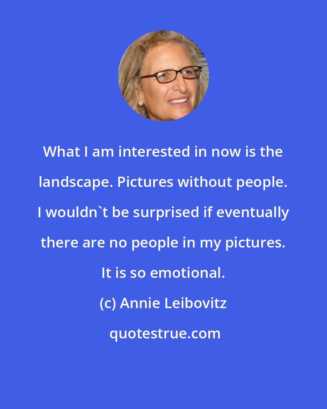 Annie Leibovitz: What I am interested in now is the landscape. Pictures without people. I wouldn't be surprised if eventually there are no people in my pictures. It is so emotional.