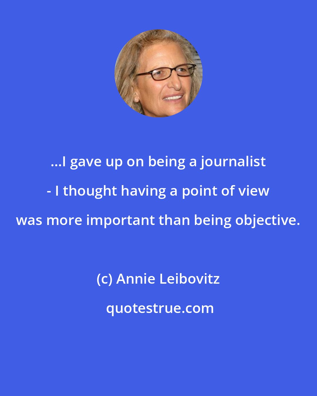 Annie Leibovitz: ...I gave up on being a journalist - I thought having a point of view was more important than being objective.