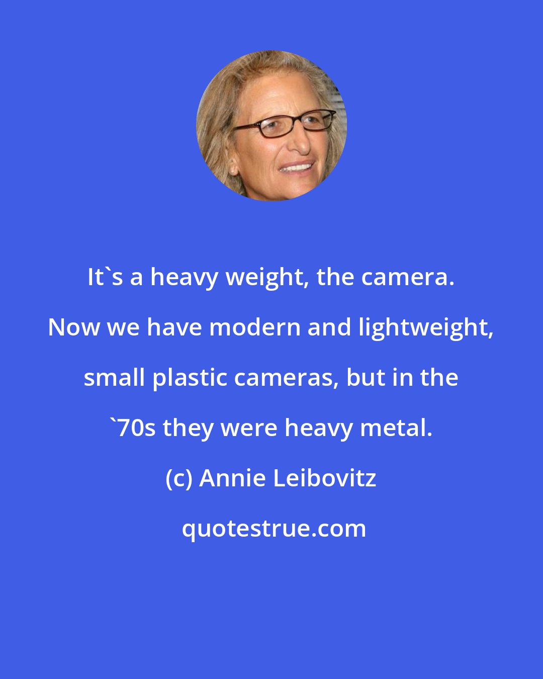 Annie Leibovitz: It's a heavy weight, the camera. Now we have modern and lightweight, small plastic cameras, but in the '70s they were heavy metal.