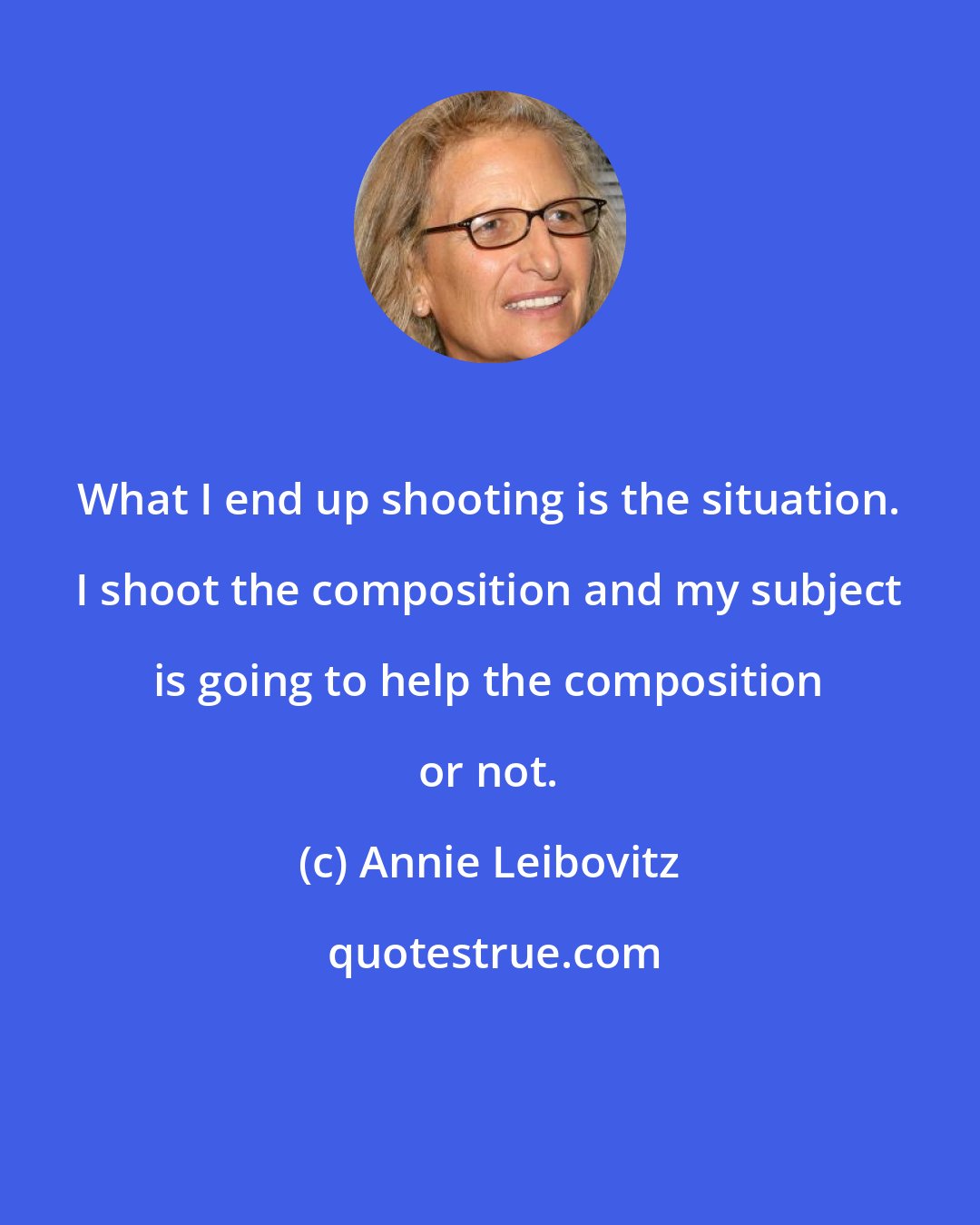 Annie Leibovitz: What I end up shooting is the situation. I shoot the composition and my subject is going to help the composition or not.