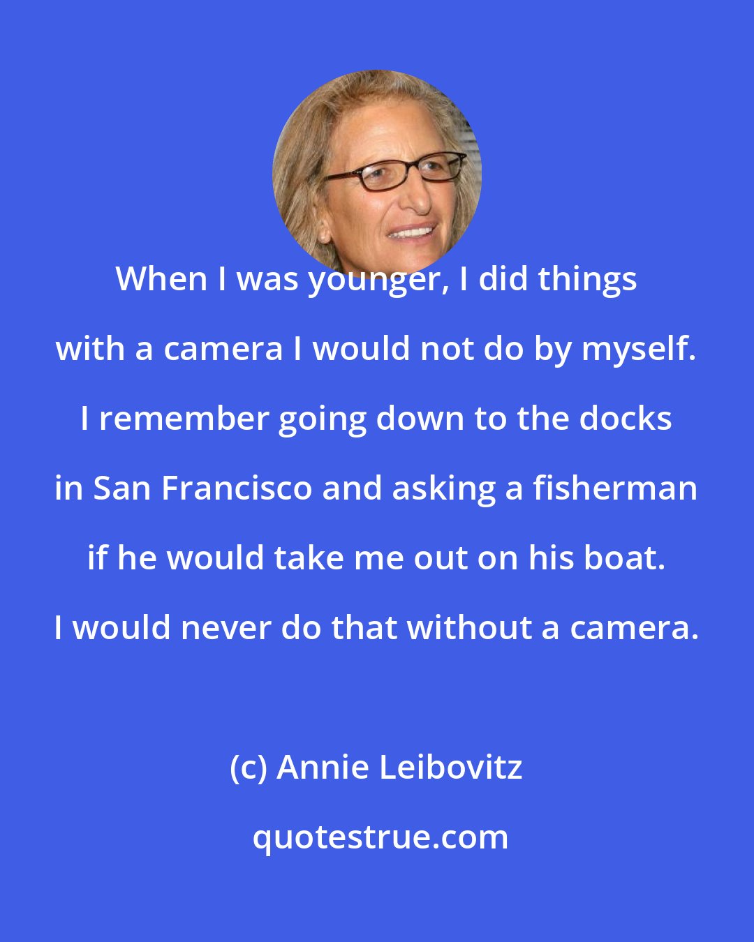 Annie Leibovitz: When I was younger, I did things with a camera I would not do by myself. I remember going down to the docks in San Francisco and asking a fisherman if he would take me out on his boat. I would never do that without a camera.