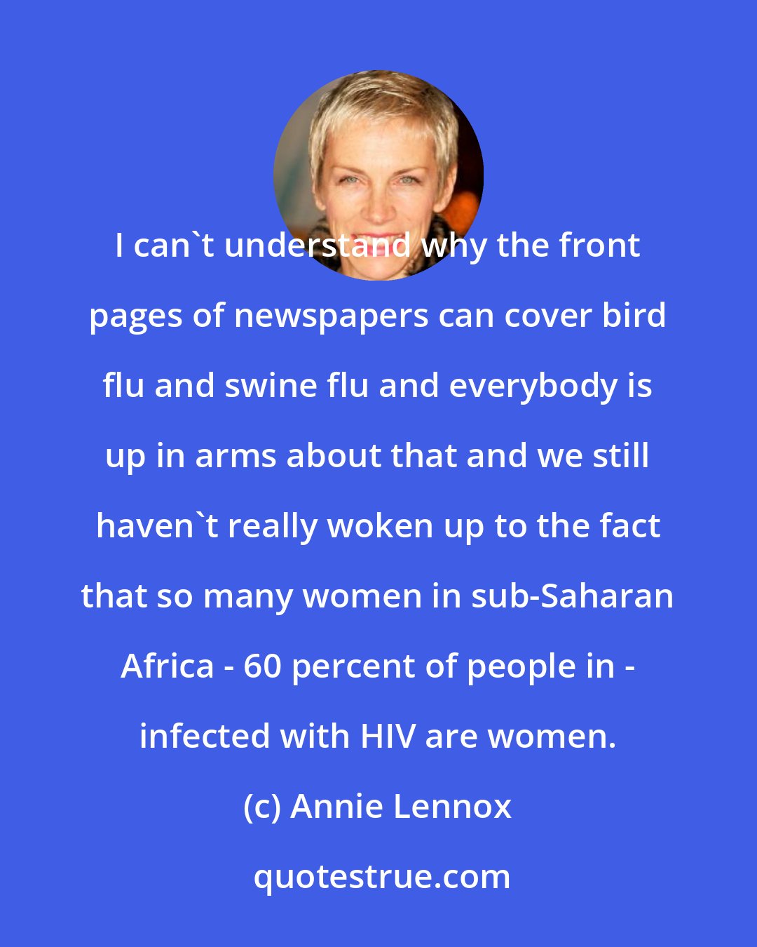 Annie Lennox: I can't understand why the front pages of newspapers can cover bird flu and swine flu and everybody is up in arms about that and we still haven't really woken up to the fact that so many women in sub-Saharan Africa - 60 percent of people in - infected with HIV are women.