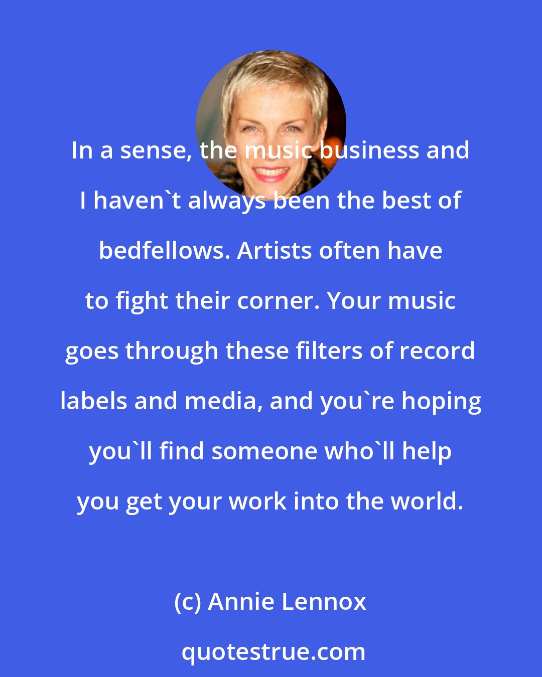 Annie Lennox: In a sense, the music business and I haven't always been the best of bedfellows. Artists often have to fight their corner. Your music goes through these filters of record labels and media, and you're hoping you'll find someone who'll help you get your work into the world.