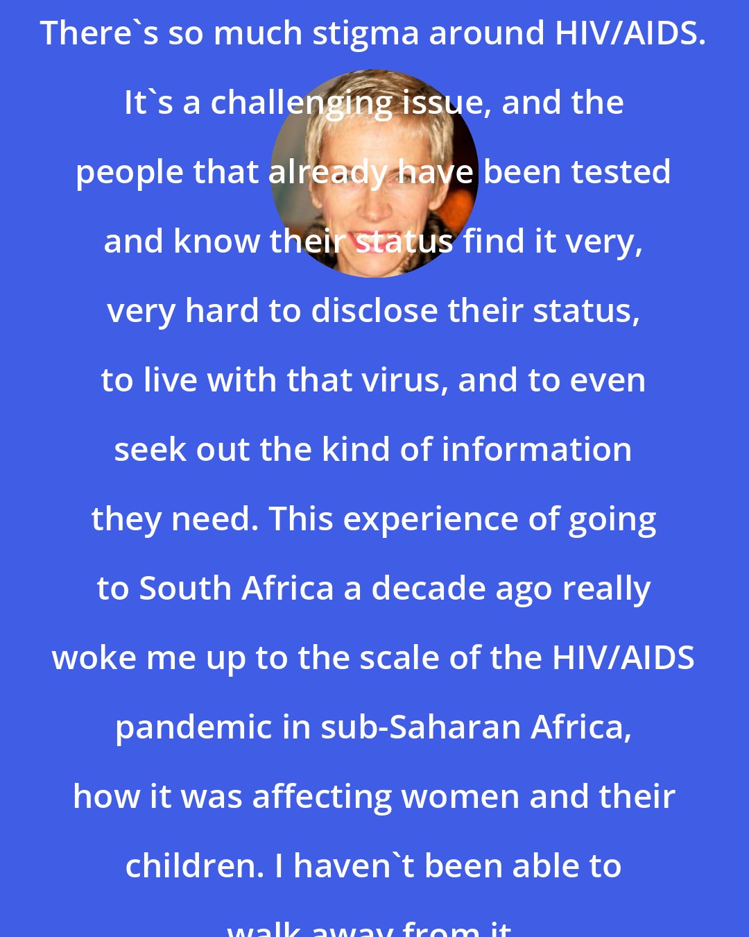 Annie Lennox: There's so much stigma around HIV/AIDS. It's a challenging issue, and the people that already have been tested and know their status find it very, very hard to disclose their status, to live with that virus, and to even seek out the kind of information they need. This experience of going to South Africa a decade ago really woke me up to the scale of the HIV/AIDS pandemic in sub-Saharan Africa, how it was affecting women and their children. I haven't been able to walk away from it.