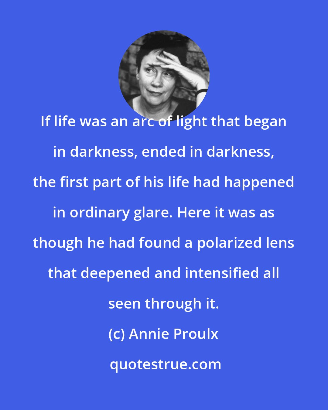 Annie Proulx: If life was an arc of light that began in darkness, ended in darkness, the first part of his life had happened in ordinary glare. Here it was as though he had found a polarized lens that deepened and intensified all seen through it.