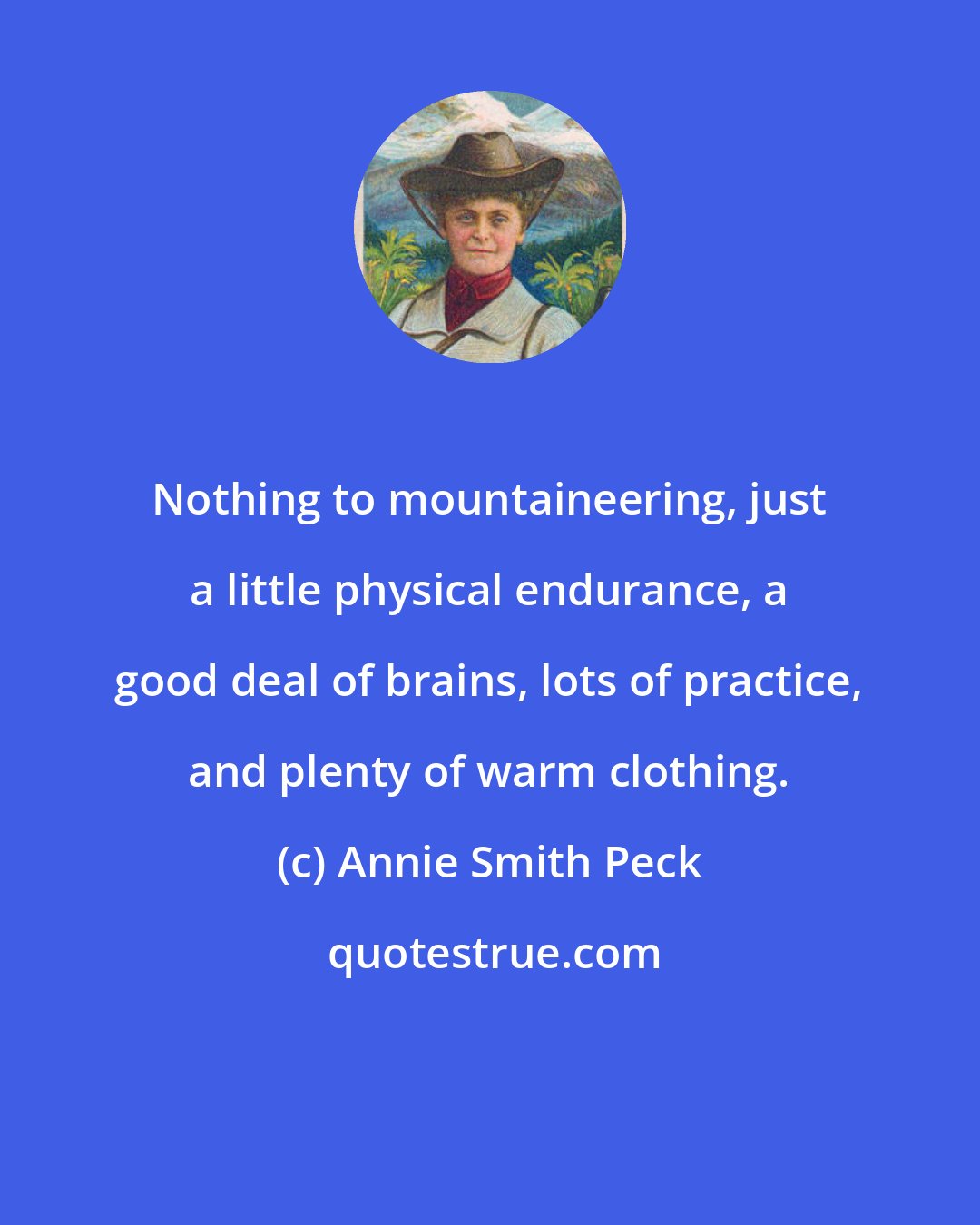 Annie Smith Peck: Nothing to mountaineering, just a little physical endurance, a good deal of brains, lots of practice, and plenty of warm clothing.