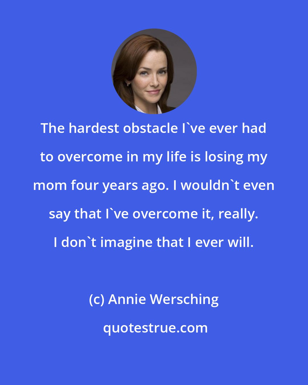 Annie Wersching: The hardest obstacle I've ever had to overcome in my life is losing my mom four years ago. I wouldn't even say that I've overcome it, really. I don't imagine that I ever will.