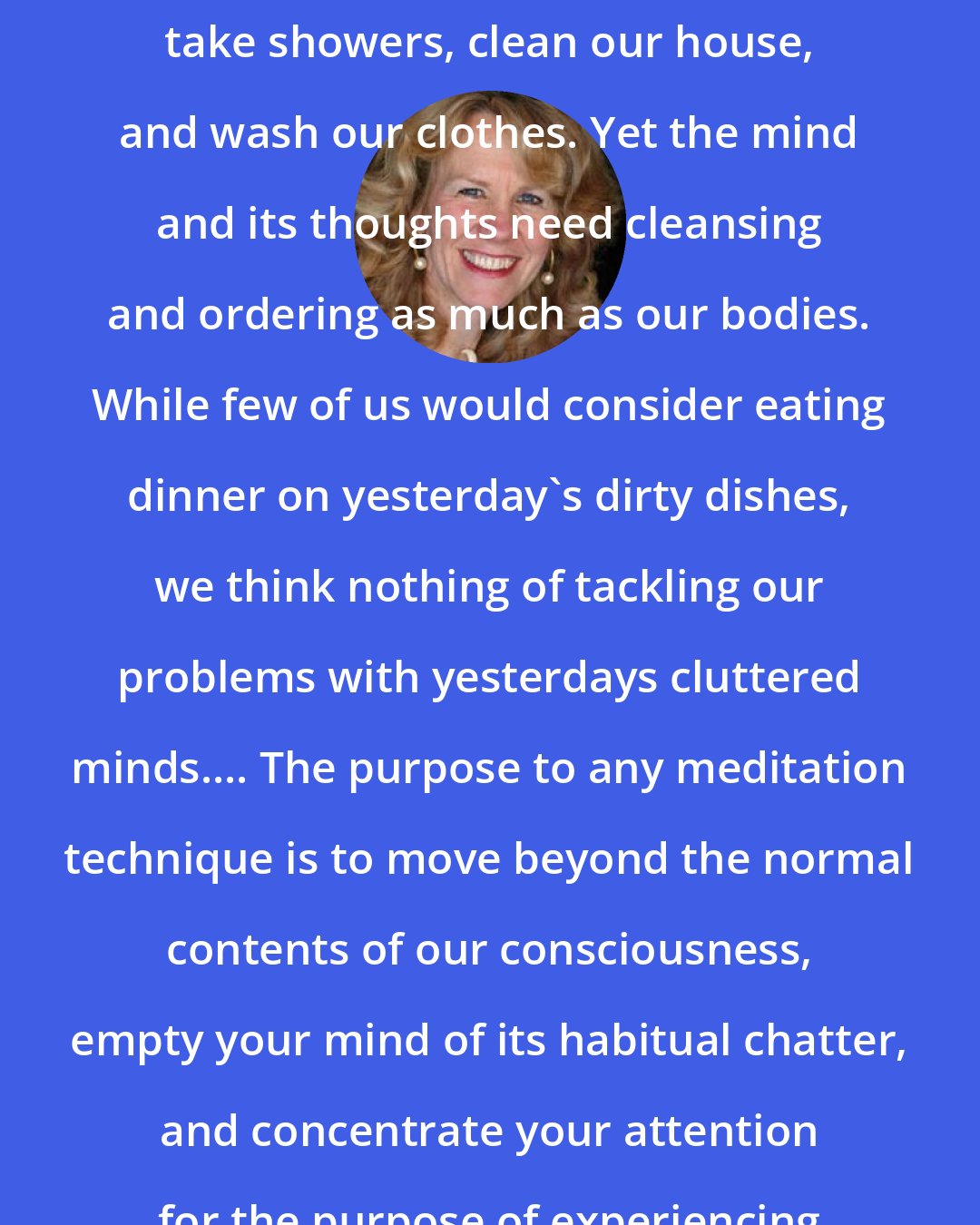 Anodea Judith: We take for granted that we need to take showers, clean our house, and wash our clothes. Yet the mind and its thoughts need cleansing and ordering as much as our bodies. While few of us would consider eating dinner on yesterday's dirty dishes, we think nothing of tackling our problems with yesterdays cluttered minds.... The purpose to any meditation technique is to move beyond the normal contents of our consciousness, empty your mind of its habitual chatter, and concentrate your attention for the purpose of experiencing a higher state