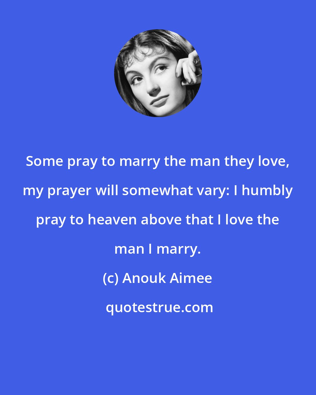 Anouk Aimee: Some pray to marry the man they love, my prayer will somewhat vary: I humbly pray to heaven above that I love the man I marry.