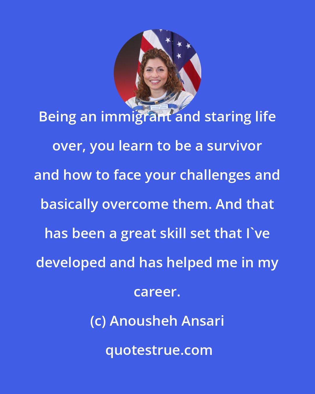 Anousheh Ansari: Being an immigrant and staring life over, you learn to be a survivor and how to face your challenges and basically overcome them. And that has been a great skill set that I've developed and has helped me in my career.