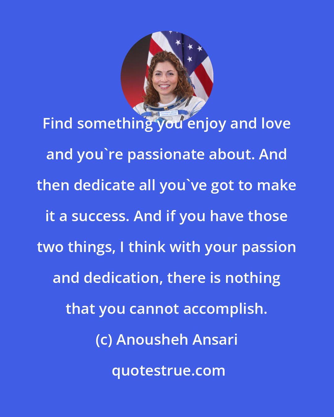 Anousheh Ansari: Find something you enjoy and love and you're passionate about. And then dedicate all you've got to make it a success. And if you have those two things, I think with your passion and dedication, there is nothing that you cannot accomplish.