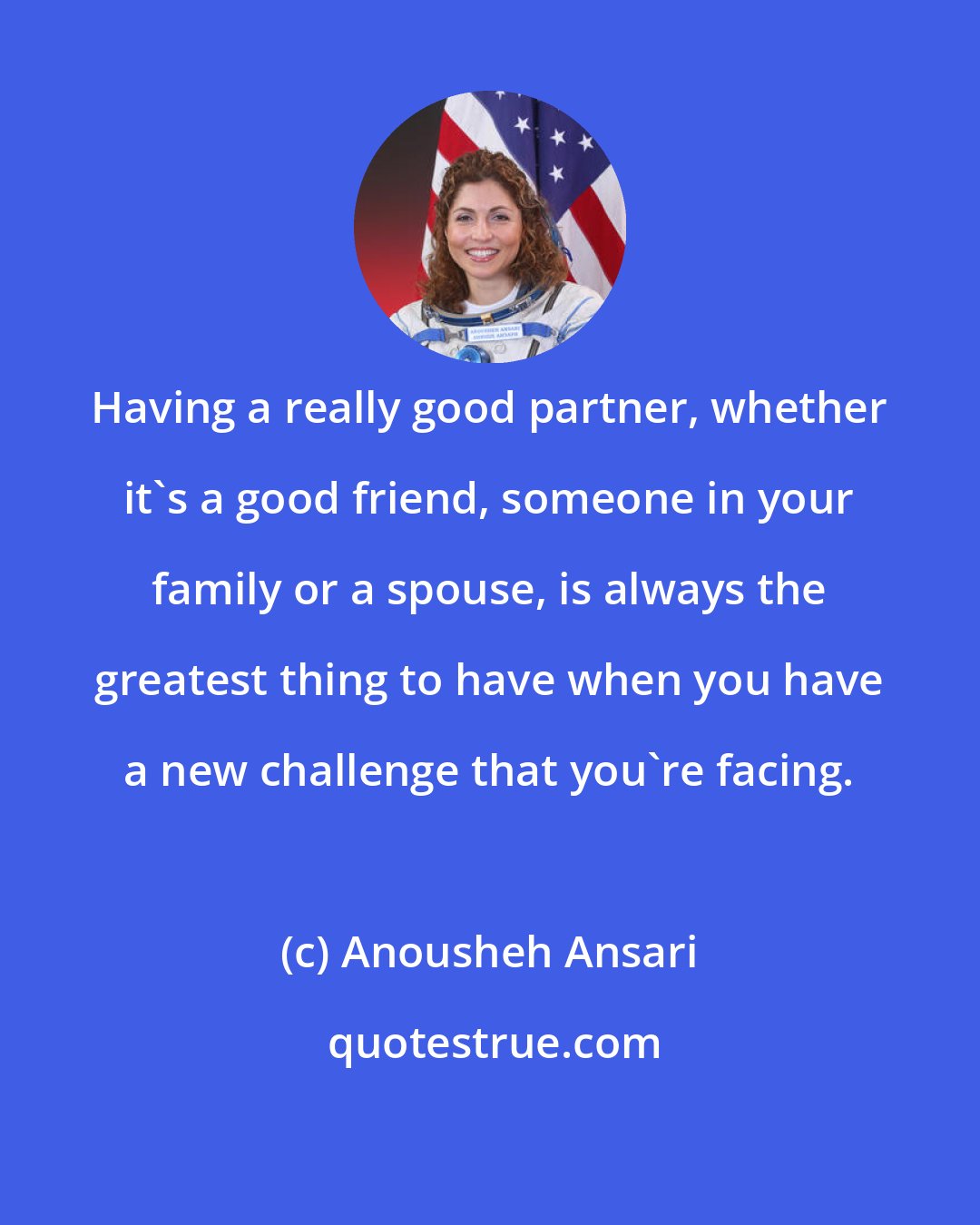 Anousheh Ansari: Having a really good partner, whether it's a good friend, someone in your family or a spouse, is always the greatest thing to have when you have a new challenge that you're facing.