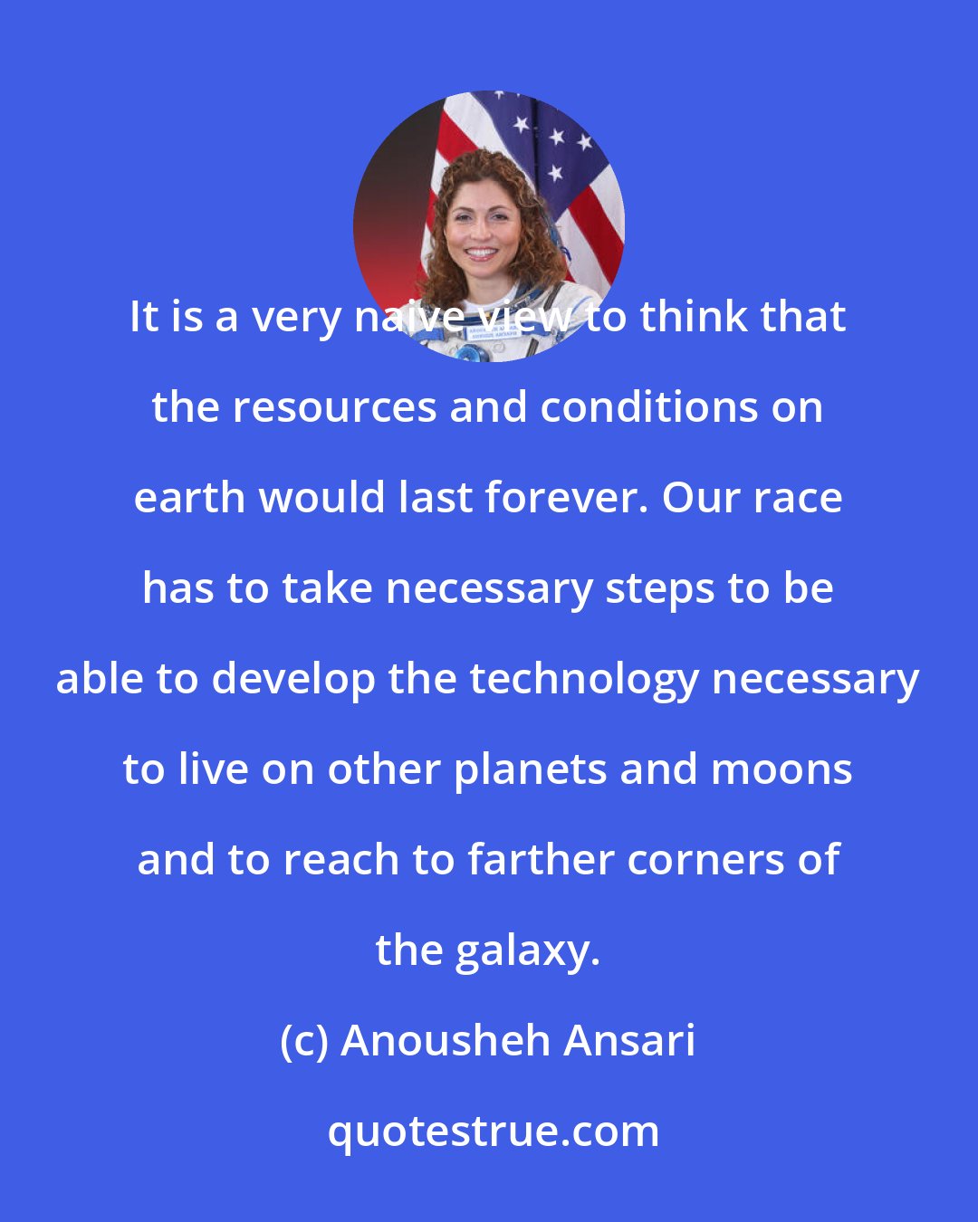 Anousheh Ansari: It is a very naive view to think that the resources and conditions on earth would last forever. Our race has to take necessary steps to be able to develop the technology necessary to live on other planets and moons and to reach to farther corners of the galaxy.