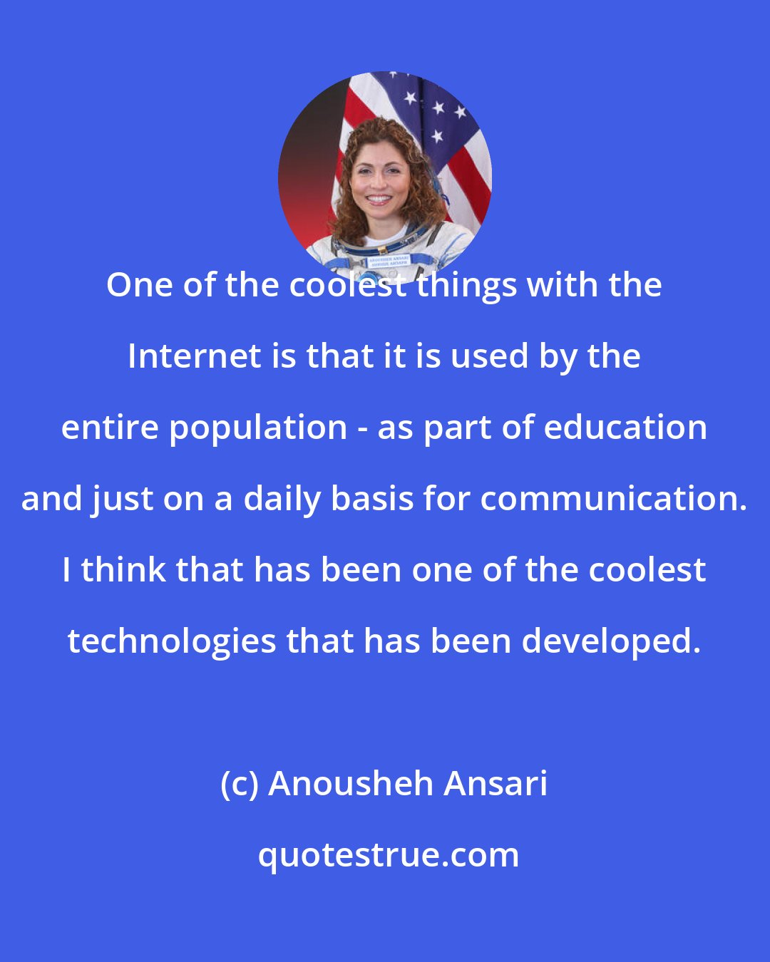 Anousheh Ansari: One of the coolest things with the Internet is that it is used by the entire population - as part of education and just on a daily basis for communication. I think that has been one of the coolest technologies that has been developed.