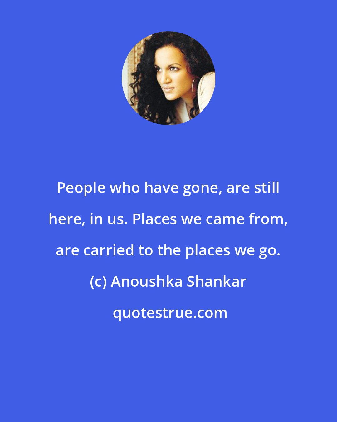 Anoushka Shankar: People who have gone, are still here, in us. Places we came from, are carried to the places we go.