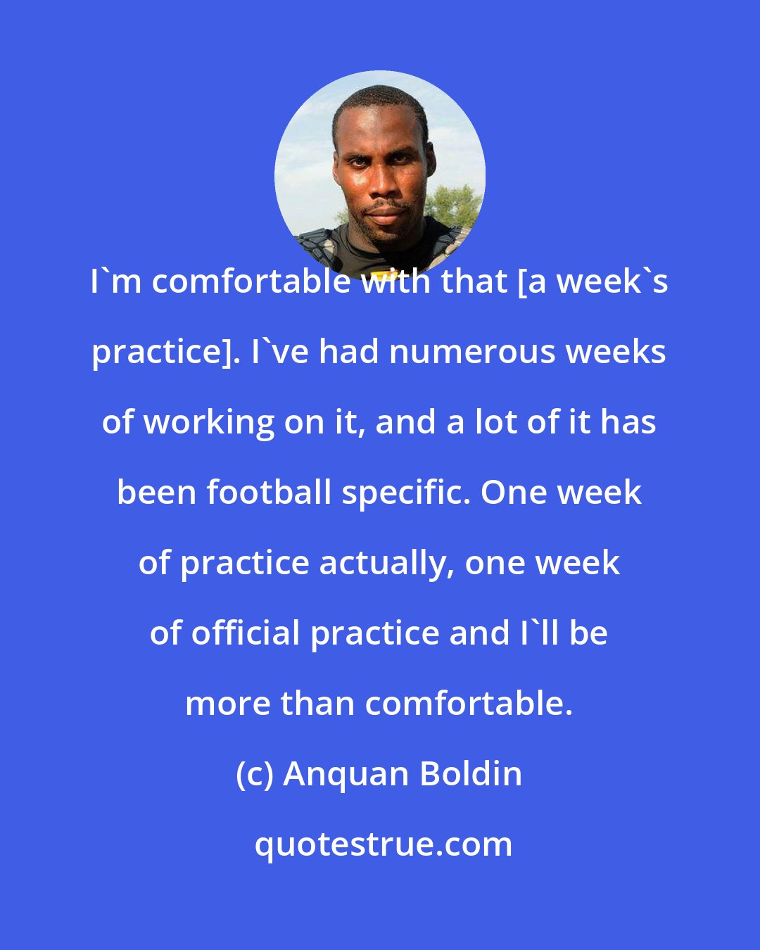Anquan Boldin: I'm comfortable with that [a week's practice]. I've had numerous weeks of working on it, and a lot of it has been football specific. One week of practice actually, one week of official practice and I'll be more than comfortable.