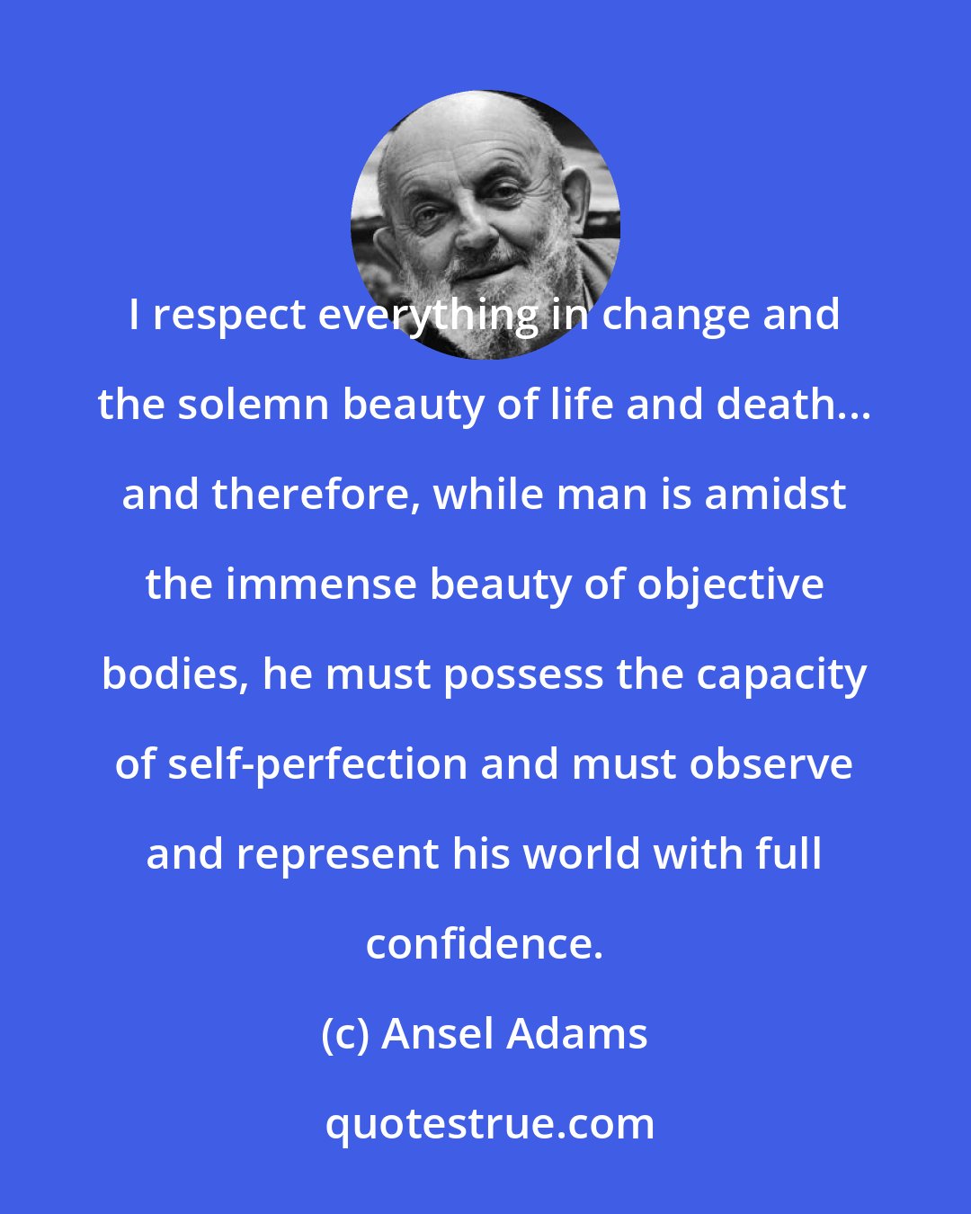 Ansel Adams: I respect everything in change and the solemn beauty of life and death... and therefore, while man is amidst the immense beauty of objective bodies, he must possess the capacity of self-perfection and must observe and represent his world with full confidence.