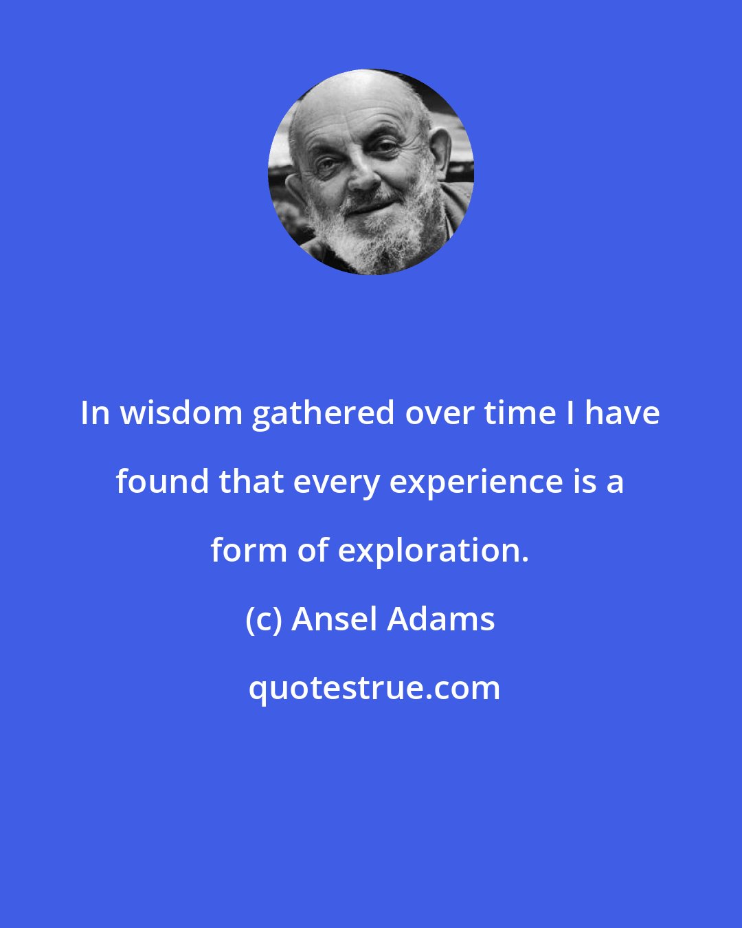 Ansel Adams: In wisdom gathered over time I have found that every experience is a form of exploration.