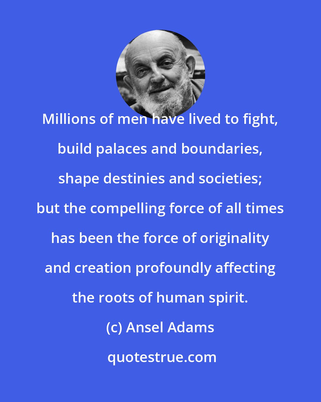 Ansel Adams: Millions of men have lived to fight, build palaces and boundaries, shape destinies and societies; but the compelling force of all times has been the force of originality and creation profoundly affecting the roots of human spirit.