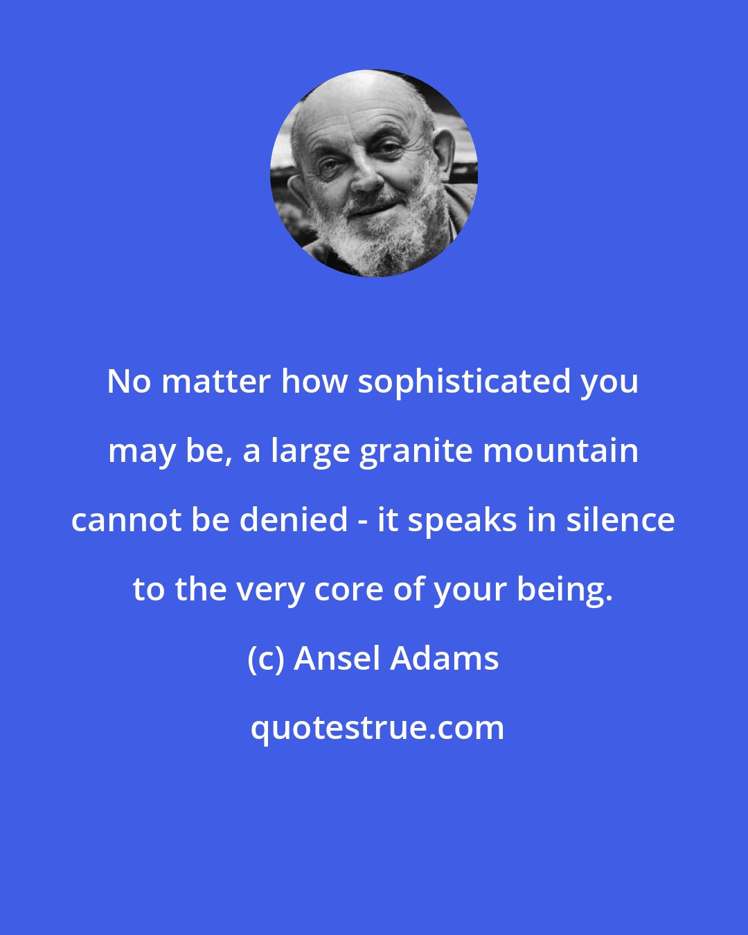 Ansel Adams: No matter how sophisticated you may be, a large granite mountain cannot be denied - it speaks in silence to the very core of your being.