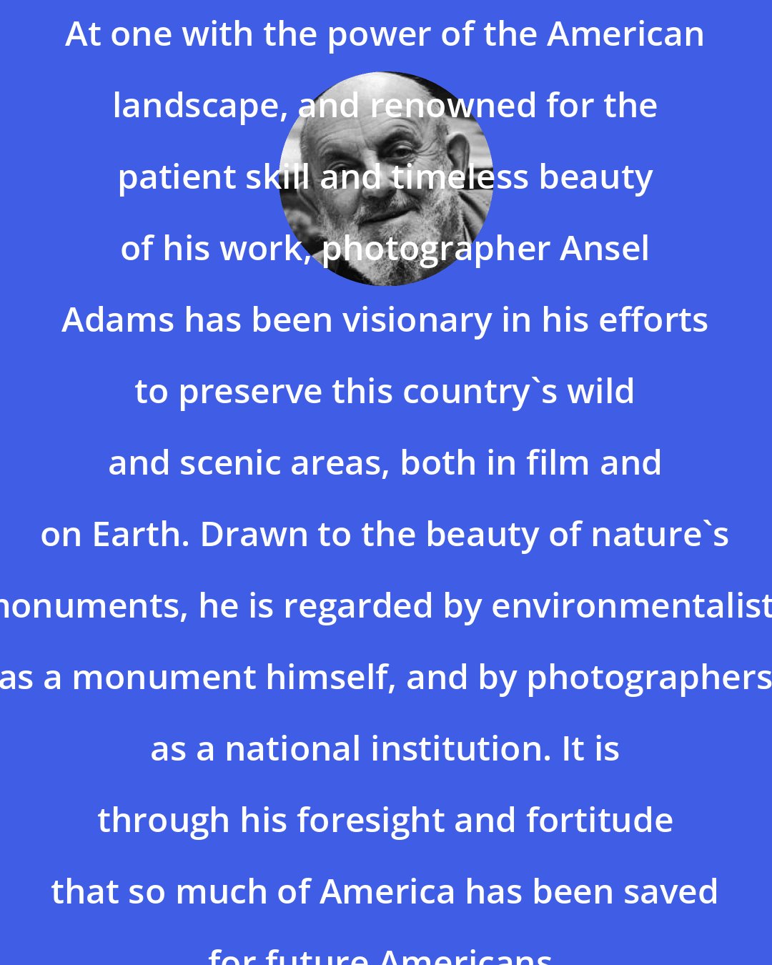 Ansel Adams: At one with the power of the American landscape, and renowned for the patient skill and timeless beauty of his work, photographer Ansel Adams has been visionary in his efforts to preserve this country's wild and scenic areas, both in film and on Earth. Drawn to the beauty of nature's monuments, he is regarded by environmentalists as a monument himself, and by photographers as a national institution. It is through his foresight and fortitude that so much of America has been saved for future Americans.