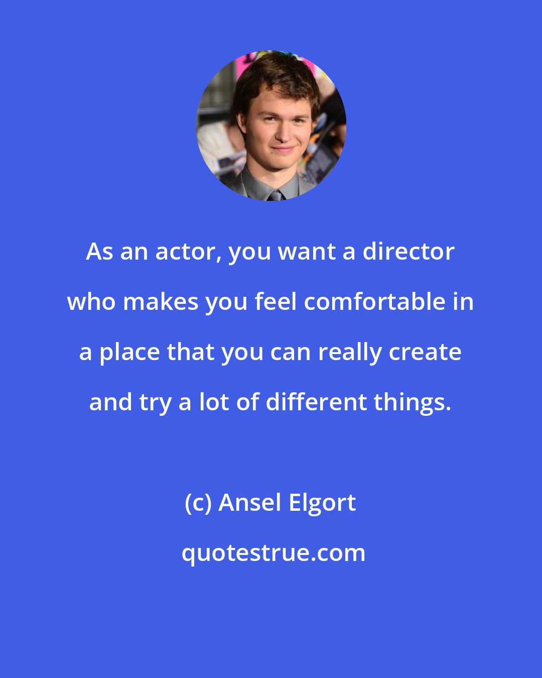 Ansel Elgort: As an actor, you want a director who makes you feel comfortable in a place that you can really create and try a lot of different things.