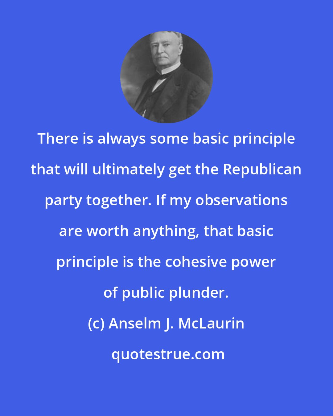 Anselm J. McLaurin: There is always some basic principle that will ultimately get the Republican party together. If my observations are worth anything, that basic principle is the cohesive power of public plunder.